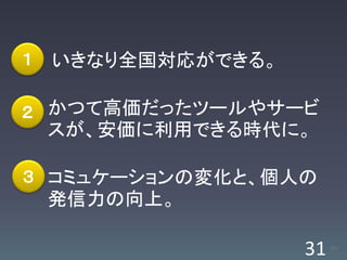 １   いきなり全国対応ができる。

２ かつて高価だったツールやサービ
    スが、安価に利用できる時代に。

３ コミュケーションの変化と、個人の
    発信力の向上。

                    31   /63
 