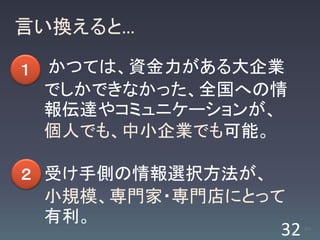 言い換えると…

１   かつては、資金力がある大企業
    でしかできなかった、全国への情
    報伝達やコミュニケーションが、
    個人でも、中小企業でも可能。

２ 受け手側の情報選択方法が、
    小規模、専門家・専門店にとって
    有利。
                  32   /63
 