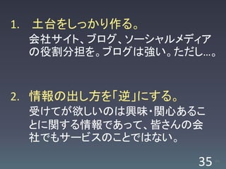 1. 土台をしっかり作る。
 会社サイト、ブログ、ソーシャルメディア
 の役割分担を。ブログは強い。ただし…。


2. 情報の出し方を「逆」にする。
 受けてが欲しいのは興味・関心あるこ
 とに関する情報であって、皆さんの会
 社でもサービスのことではない。

                    35   /63
 