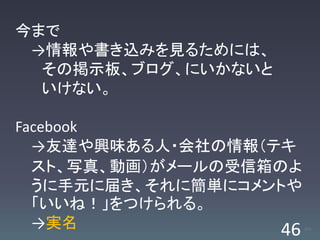 今まで
 →情報や書き込みを見るためには、
  その掲示板、ブログ、にいかないと
  いけない。

Facebook
  →友達や興味ある人・会社の情報（テキ
  スト、写真、動画）がメールの受信箱のよ
  うに手元に届き、それに簡単にコメントや
  「いいね！」をつけられる。
  →実名               46   /63
 