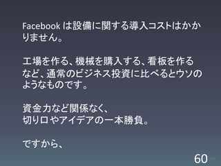 Facebook は設備に関する導入コストはかか
りません。

工場を作る、機械を購入する、看板を作る
など、通常のビジネス投資に比べるとウソの
ようなものです。

資金力など関係なく、
切り口やアイデアの一本勝負。

ですから、
                       60   /63
 