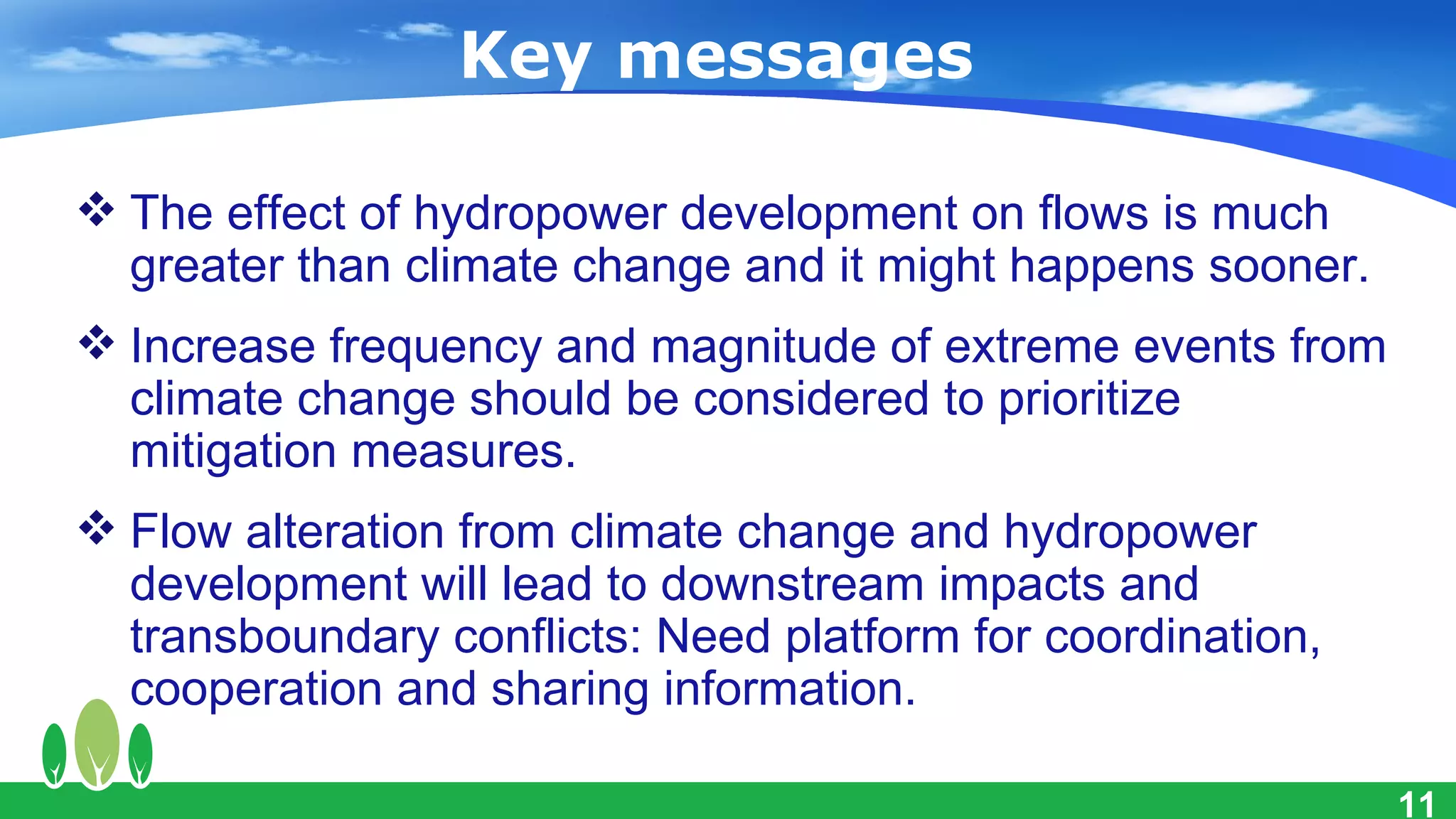 Key messages

 The effect of hydropower development on flows is much
  greater than climate change and it might happens sooner.
 Increase frequency and magnitude of extreme events from
  climate change should be considered to prioritize
  mitigation measures.
 Flow alteration from climate change and hydropower
  development will lead to downstream impacts and
  transboundary conflicts: Need platform for coordination,
  cooperation and sharing information.

                                                             11
 