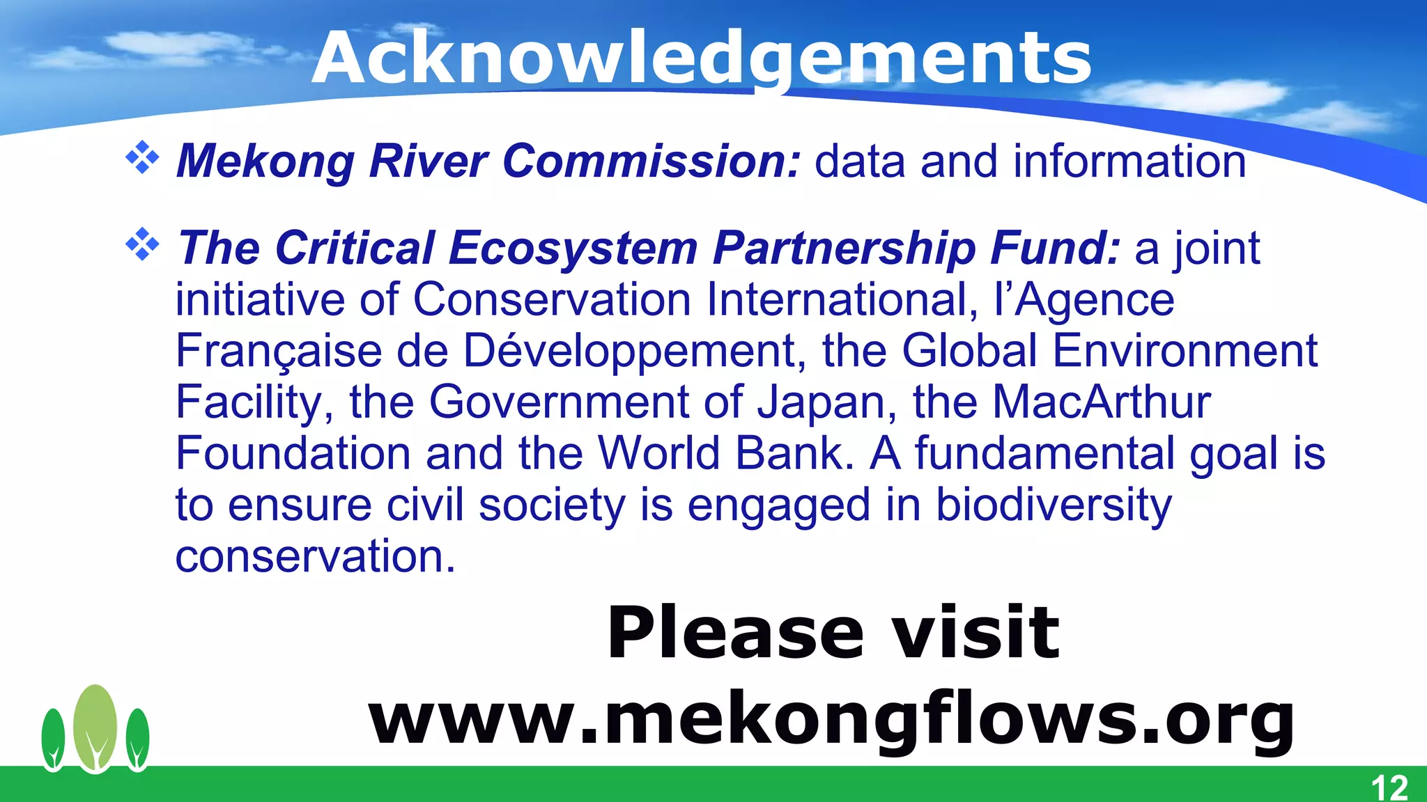 Acknowledgements
 Mekong River Commission: data and information
 The Critical Ecosystem Partnership Fund: a joint
  initiative of Conservation International, l’Agence
  Française de Développement, the Global Environment
  Facility, the Government of Japan, the MacArthur
  Foundation and the World Bank. A fundamental goal is
  to ensure civil society is engaged in biodiversity
  conservation.
              Please visit
          www.mekongflows.org
                                                         12
 