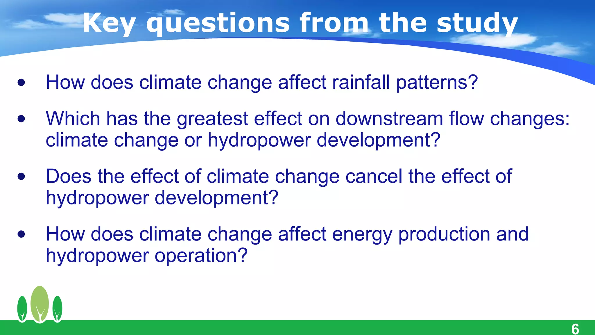 Key questions from the study

• How does climate change affect rainfall patterns?
• Which has the greatest effect on downstream flow changes:
  climate change or hydropower development?
• Does the effect of climate change cancel the effect of
  hydropower development?
• How does climate change affect energy production and
  hydropower operation?


                                                              6
 