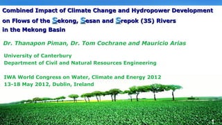 Combined Impact of Climate Change and Hydropower Development
on Flows of the Sekong, Sesan and Srepok (3S) Rivers      LOGO
in the Mekong Basin

Dr. Thanapon Piman, Dr. Tom Cochrane and Mauricio Arias

University of Canterbury
Department of Civil and Natural Resources Engineering

IWA World Congress on Water, Climate and Energy 2012
13-18 May 2012, Dublin, Ireland




                                                             1
 
