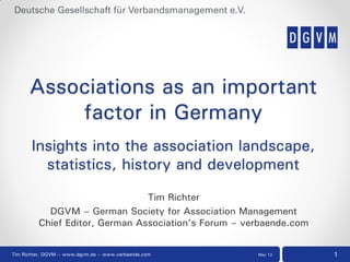 Associations as an important
          factor in Germany
       Insights into the association landscape,
         statistics, history and development

                                Tim Richter
           DGVM – German Society for Association Management
         Chief Editor, German Association’s Forum – verbaende.com


Tim Richter, DGVM – www.dgvm.de – www.verbaende.com   May 12        1
 