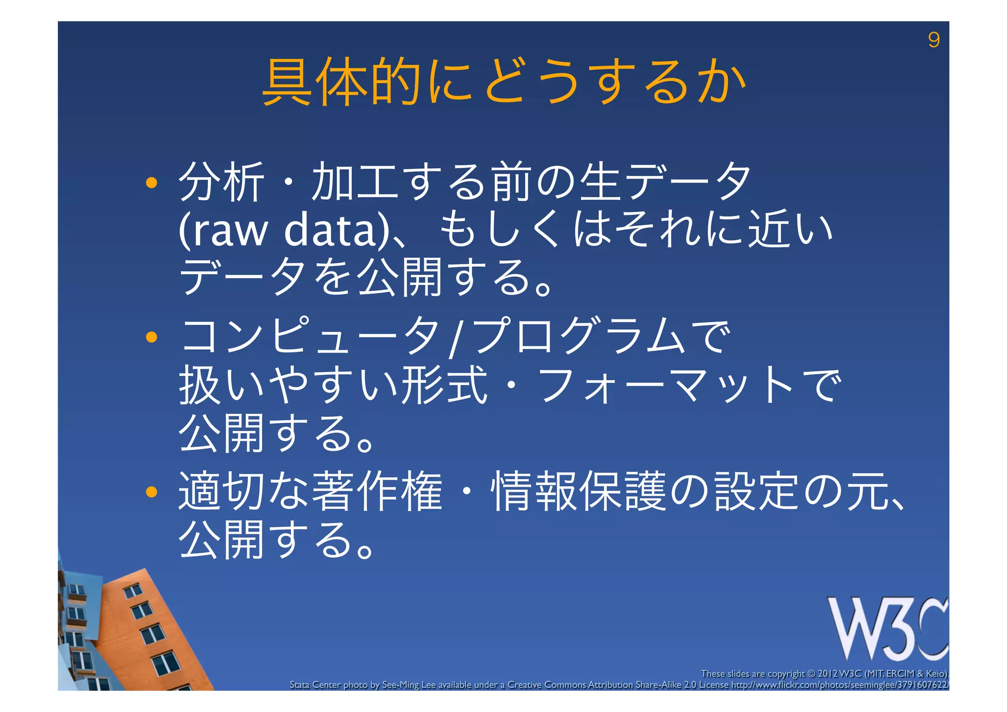 9

   具体的にどうするか
•  分析・加工する前の生データ 
   (raw data)、もしくはそれに近い 
   データを公開する。
•  コンピュータ/プログラムで 
   扱いやすい形式・フォーマットで 
   公開する。
•  適切な著作権・情報保護の設定の元、
   公開する。

                                                                                                      These slides are copyright © 2012 W3C (MIT, ERCIM & Keio). 	

    Stata Center photo by See-Ming Lee available under a Creative Commons Attribution Share-Alike 2.0 License http://www.ﬂickr.com/photos/seeminglee/3791607622/ 	

 