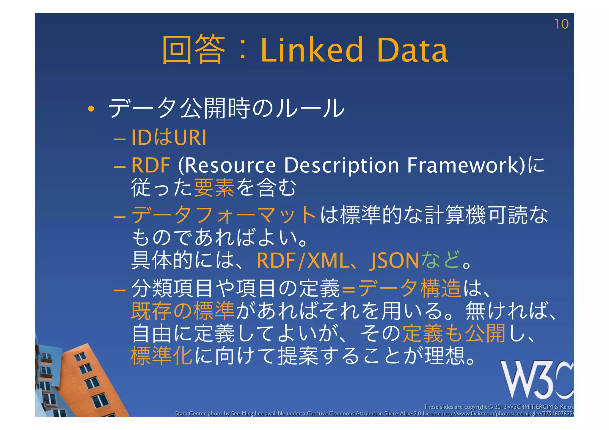 10

     回答：Linked Data
•  データ公開時のルール
 –  IDはURI
 –  RDF (Resource Description Framework)に
    従った要素を含む
 –  データフォーマットは標準的な計算機可読な
    ものであればよい。 
    具体的には、RDF/XML、JSONなど。
 –  分類項目や項目の定義=データ構造は、 
    既存の標準があればそれを用いる。無ければ、 
    自由に定義してよいが、その定義も公開し、 
    標準化に向けて提案することが理想。

                                                                                                        These slides are copyright © 2012 W3C (MIT, ERCIM & Keio). 	

      Stata Center photo by See-Ming Lee available under a Creative Commons Attribution Share-Alike 2.0 License http://www.ﬂickr.com/photos/seeminglee/3791607622/ 	

 