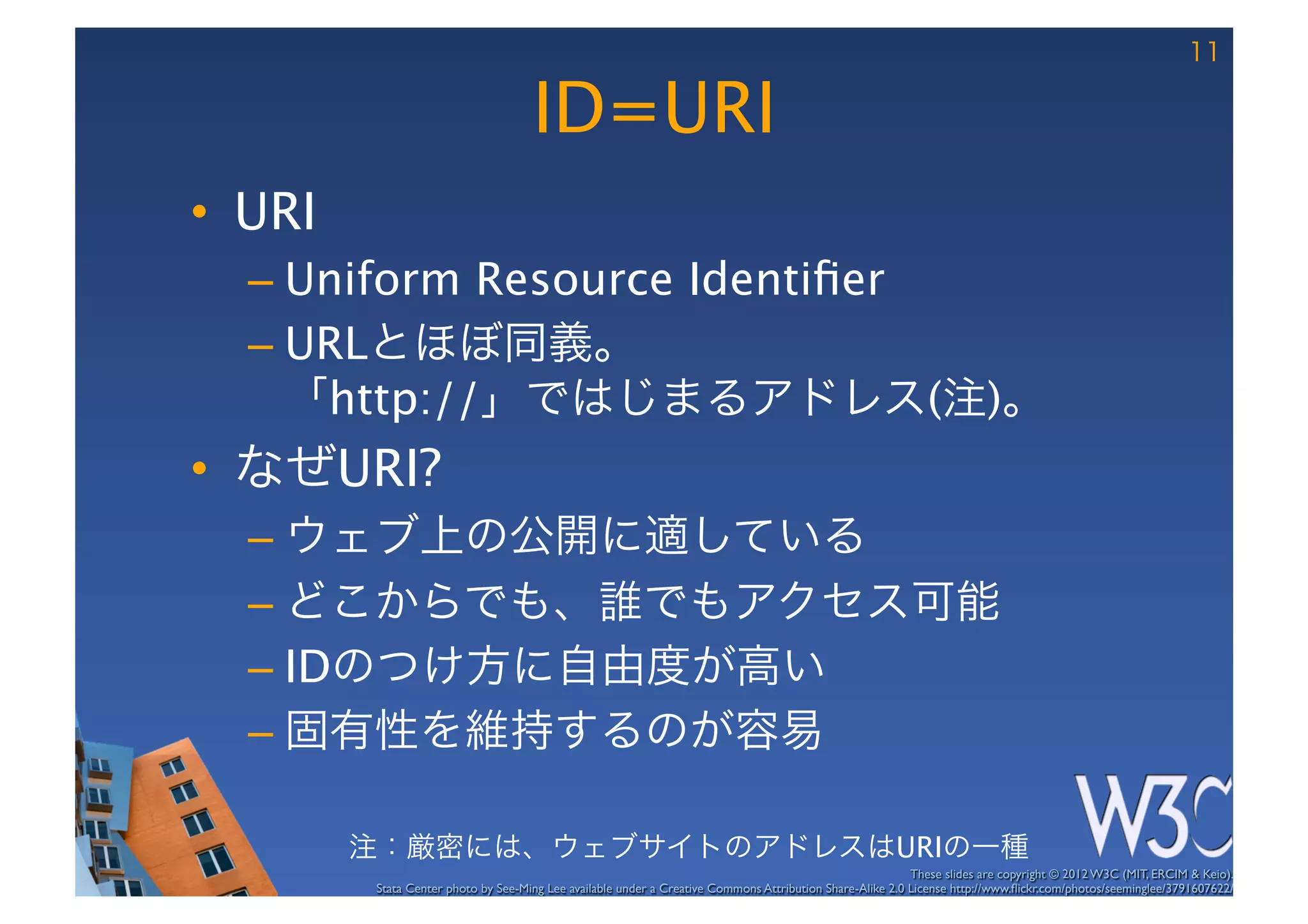 11

                                       ID=URI
•  URI
  –  Uniform Resource Identiﬁer
  –  URLとほぼ同義。 
     「http://」ではじまるアドレス(注)。
•  なぜURI?
  –  ウェブ上の公開に適している
  –  どこからでも、誰でもアクセス可能
  –  IDのつけ方に自由度が高い
  –  固有性を維持するのが容易

          注：厳密には、ウェブサイトのアドレスはURIの一種
                                                                                                             These slides are copyright © 2012 W3C (MIT, ERCIM & Keio). 	

           Stata Center photo by See-Ming Lee available under a Creative Commons Attribution Share-Alike 2.0 License http://www.ﬂickr.com/photos/seeminglee/3791607622/ 	

 