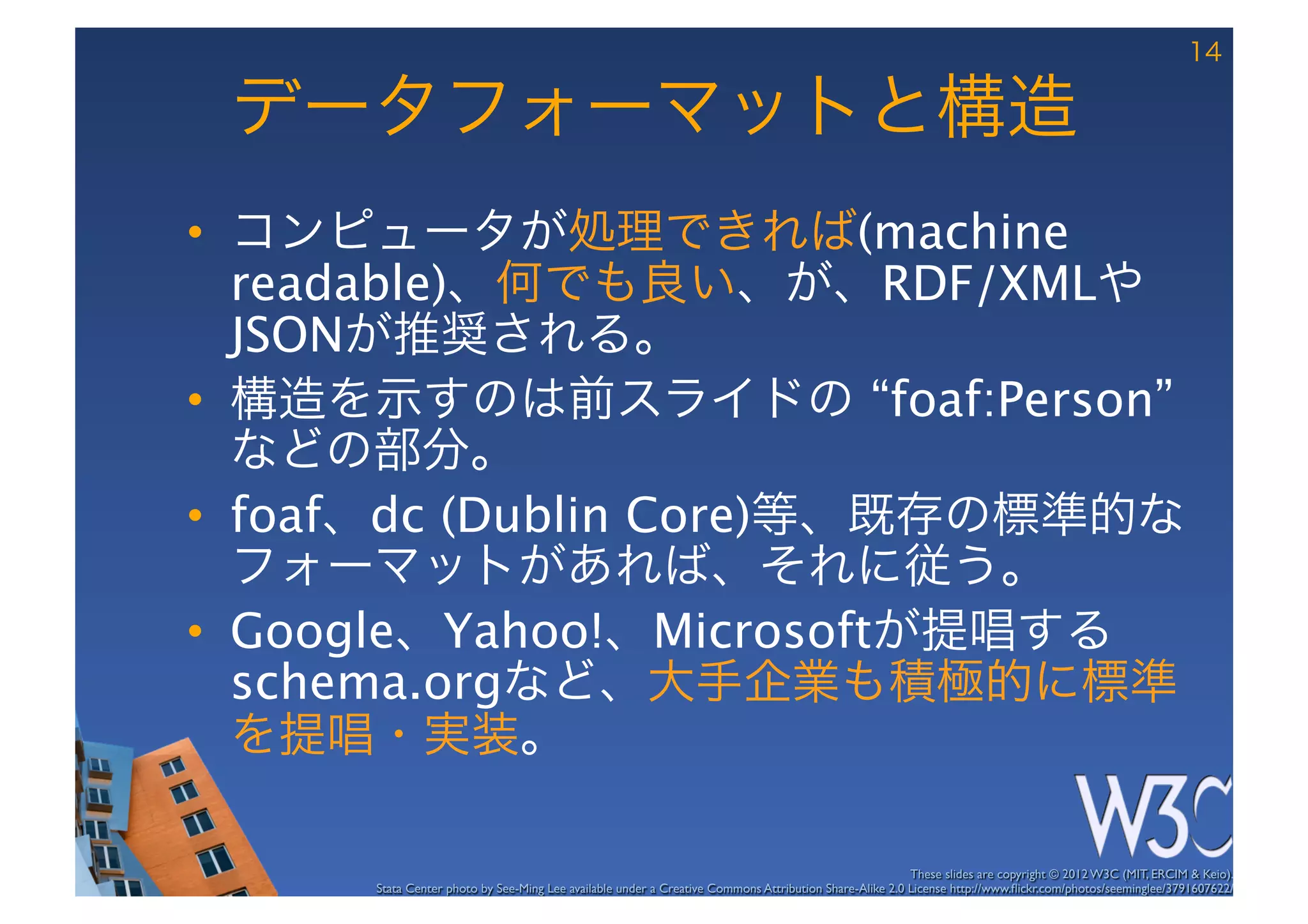 14

 データフォーマットと構造
•  コンピュータが処理できれば(machine
   readable)、何でも良い、が、RDF/XMLや
   JSONが推奨される。
•  構造を示すのは前スライドの “foaf:Person”
   などの部分。
•  foaf、dc (Dublin Core)等、既存の標準的な
   フォーマットがあれば、それに従う。
•  Google、Yahoo!、Microsoftが提唱する
   schema.orgなど、大手企業も積極的に標準
   を提唱・実装。

                                                                                                        These slides are copyright © 2012 W3C (MIT, ERCIM & Keio). 	

      Stata Center photo by See-Ming Lee available under a Creative Commons Attribution Share-Alike 2.0 License http://www.ﬂickr.com/photos/seeminglee/3791607622/ 	

 