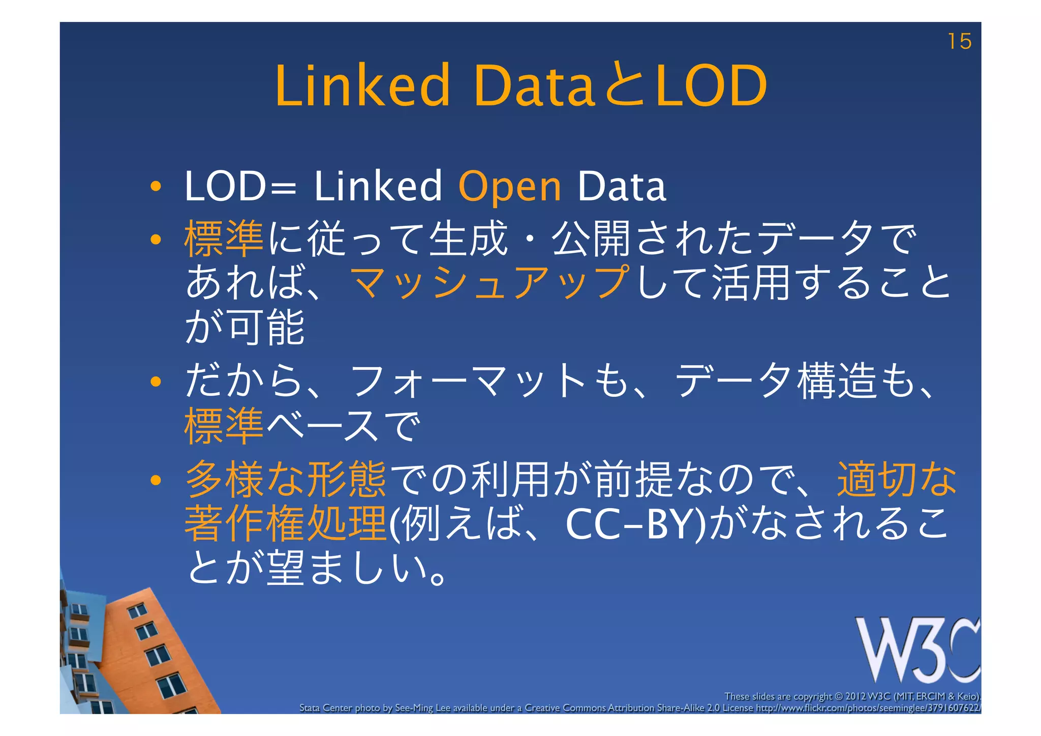 15

   Linked DataとLOD
•  LOD= Linked Open Data
•  標準に従って生成・公開されたデータで
   あれば、マッシュアップして活用すること
   が可能
•  だから、フォーマットも、データ構造も、
   標準ベースで
•  多様な形態での利用が前提なので、適切な
   著作権処理(例えば、CC-BY)がなされるこ
   とが望ましい。

                                                                                                      These slides are copyright © 2012 W3C (MIT, ERCIM & Keio). 	

    Stata Center photo by See-Ming Lee available under a Creative Commons Attribution Share-Alike 2.0 License http://www.ﬂickr.com/photos/seeminglee/3791607622/ 	

 