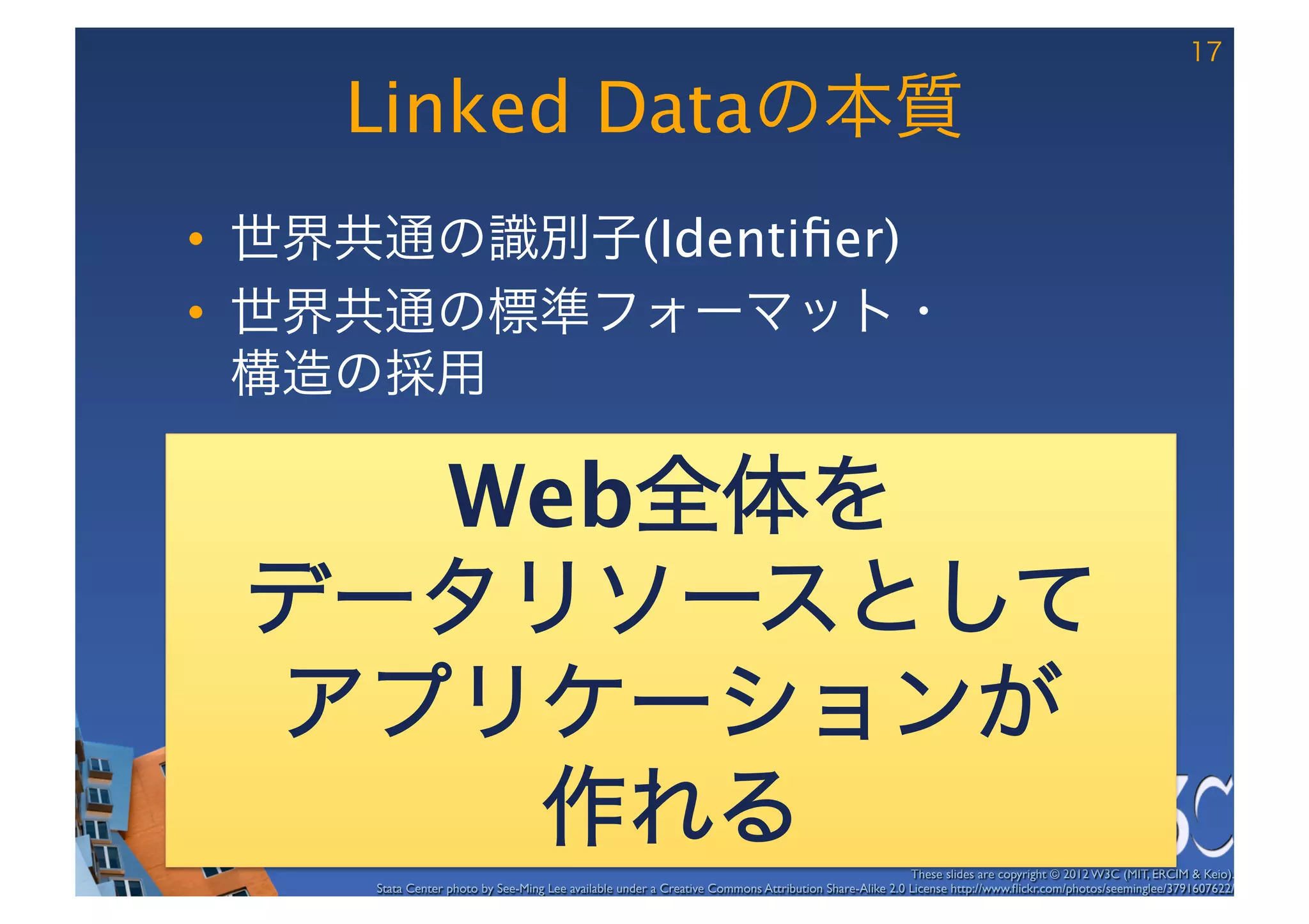 17

    Linked Dataの本質
•  世界共通の識別子(Identiﬁer)
•  世界共通の標準フォーマット・ 
   構造の採用

   Web全体を
 データリソースとして
 アプリケーションが
    作れる                                                                                                These slides are copyright © 2012 W3C (MIT, ERCIM & Keio). 	

     Stata Center photo by See-Ming Lee available under a Creative Commons Attribution Share-Alike 2.0 License http://www.ﬂickr.com/photos/seeminglee/3791607622/ 	

 