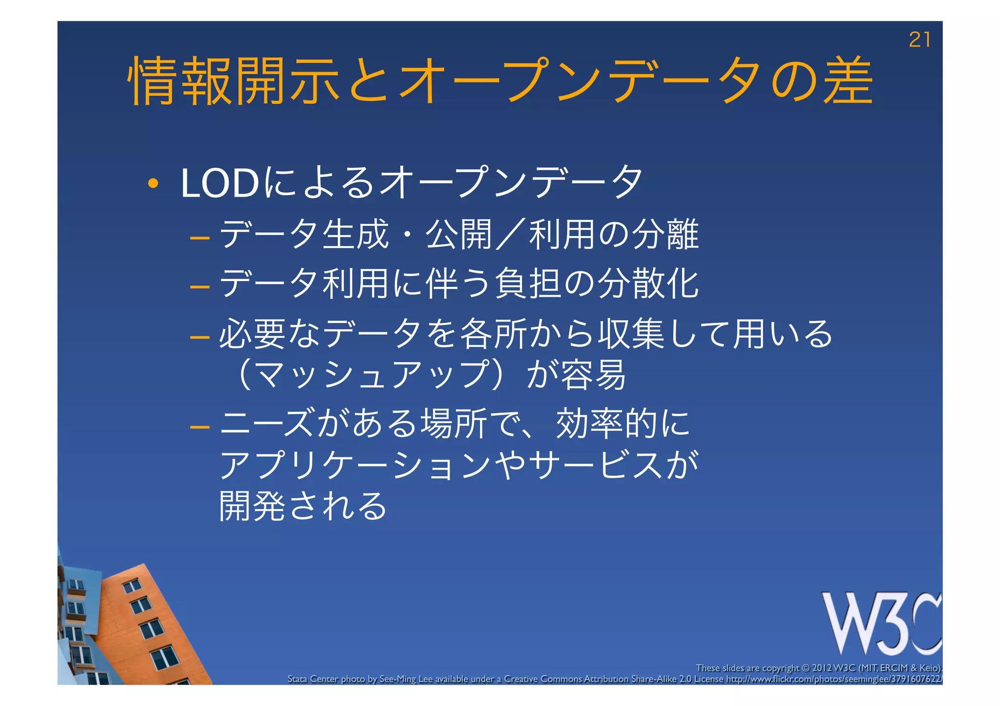 21

情報開示とオープンデータの差
•  LODによるオープンデータ
 –  データ生成・公開／利用の分離
 –  データ利用に伴う負担の分散化
 –  必要なデータを各所から収集して用いる
    （マッシュアップ）が容易
 –  ニーズがある場所で、効率的に 
    アプリケーションやサービスが 
    開発される



                                                                                                      These slides are copyright © 2012 W3C (MIT, ERCIM & Keio). 	

    Stata Center photo by See-Ming Lee available under a Creative Commons Attribution Share-Alike 2.0 License http://www.ﬂickr.com/photos/seeminglee/3791607622/ 	

 