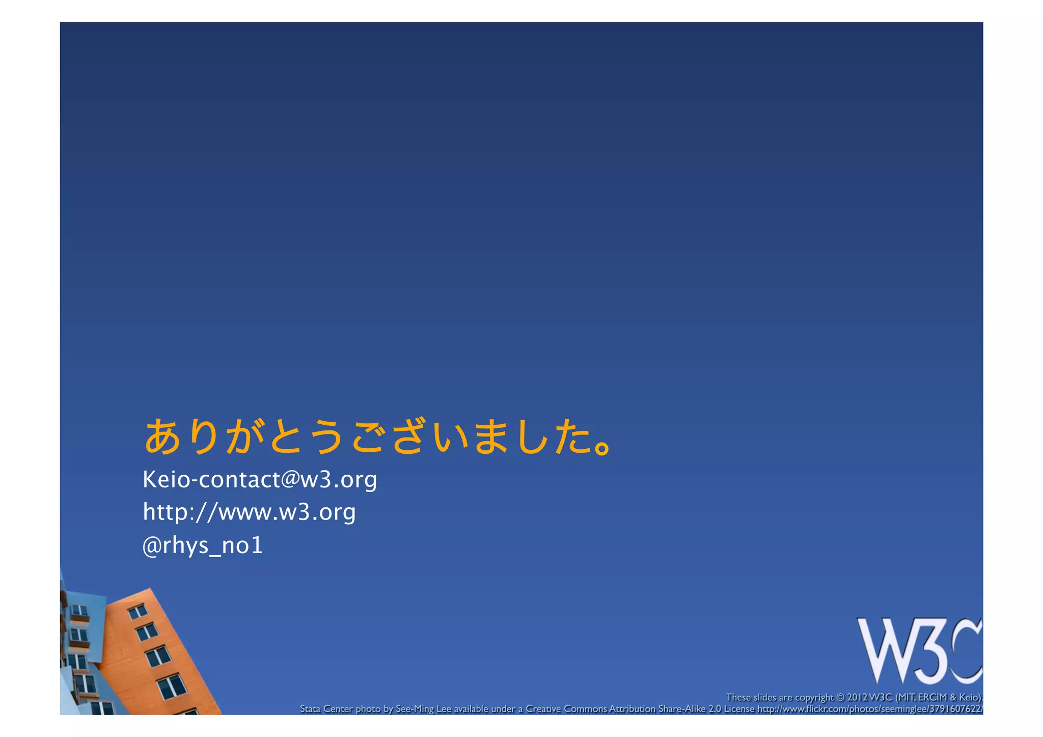 ありがとうございました。
Keio-contact@w3.org
http://www.w3.org
@rhys_no1




                                                                                                              These slides are copyright © 2012 W3C (MIT, ERCIM & Keio). 	

            Stata Center photo by See-Ming Lee available under a Creative Commons Attribution Share-Alike 2.0 License http://www.ﬂickr.com/photos/seeminglee/3791607622/ 	

 