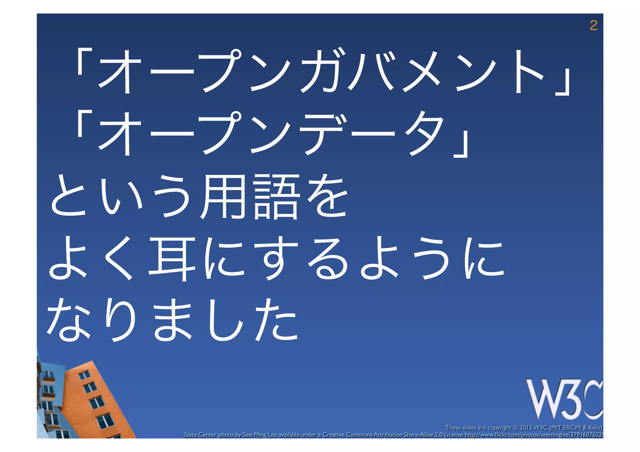 2



「オープンガバメント」	
  
「オープンデータ」	
  
という用語を	
  
よく耳にするように	
  
なりました
                                                                                                     These slides are copyright © 2012 W3C (MIT, ERCIM & Keio). 	

   Stata Center photo by See-Ming Lee available under a Creative Commons Attribution Share-Alike 2.0 License http://www.ﬂickr.com/photos/seeminglee/3791607622/ 	

 