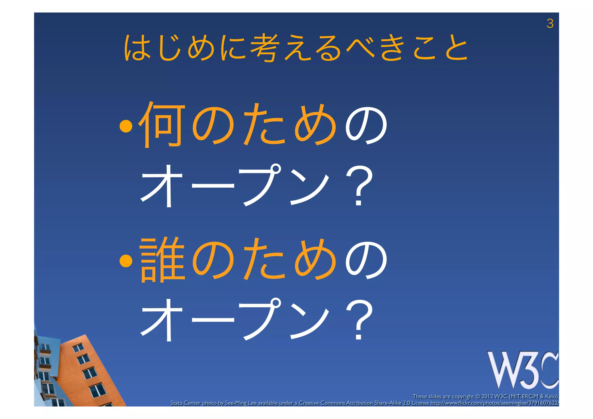 3

はじめに考えるべきこと

• 何のための 
  オープン？
• 誰のための 
  オープン？
                                                                                                   These slides are copyright © 2012 W3C (MIT, ERCIM & Keio). 	

 Stata Center photo by See-Ming Lee available under a Creative Commons Attribution Share-Alike 2.0 License http://www.ﬂickr.com/photos/seeminglee/3791607622/ 	

 