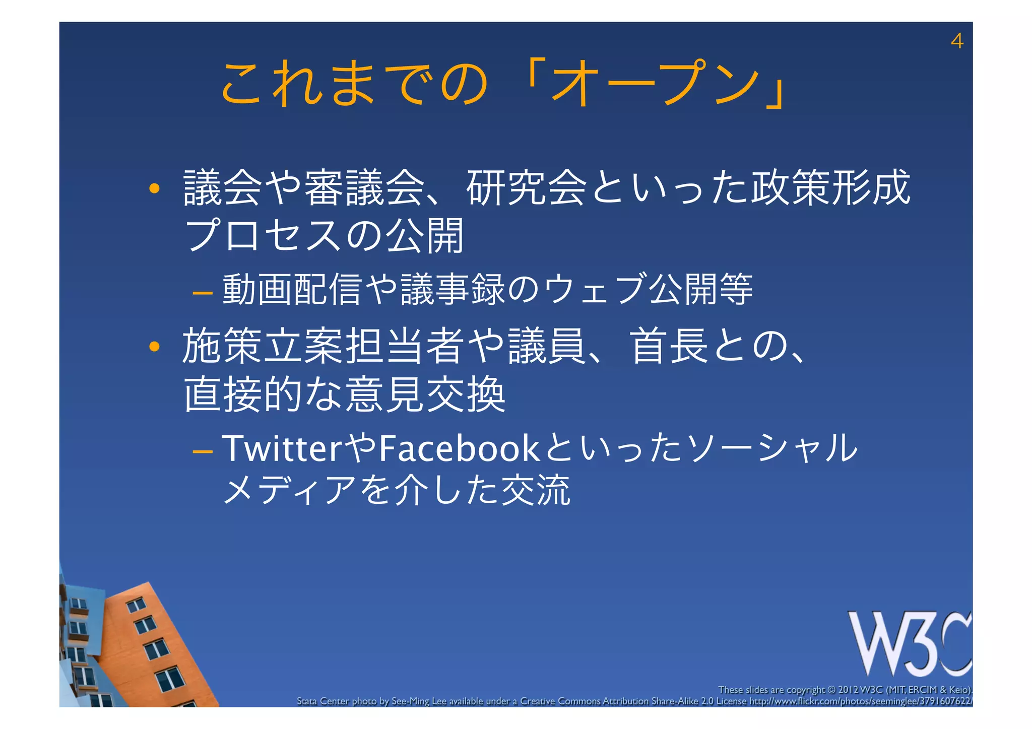 4

 これまでの「オープン」
•  議会や審議会、研究会といった政策形成
   プロセスの公開
 –  動画配信や議事録のウェブ公開等
•  施策立案担当者や議員、首長との、 
   直接的な意見交換
 –  TwitterやFacebookといったソーシャル 
    メディアを介した交流




                                                                                                       These slides are copyright © 2012 W3C (MIT, ERCIM & Keio). 	

     Stata Center photo by See-Ming Lee available under a Creative Commons Attribution Share-Alike 2.0 License http://www.ﬂickr.com/photos/seeminglee/3791607622/ 	

 