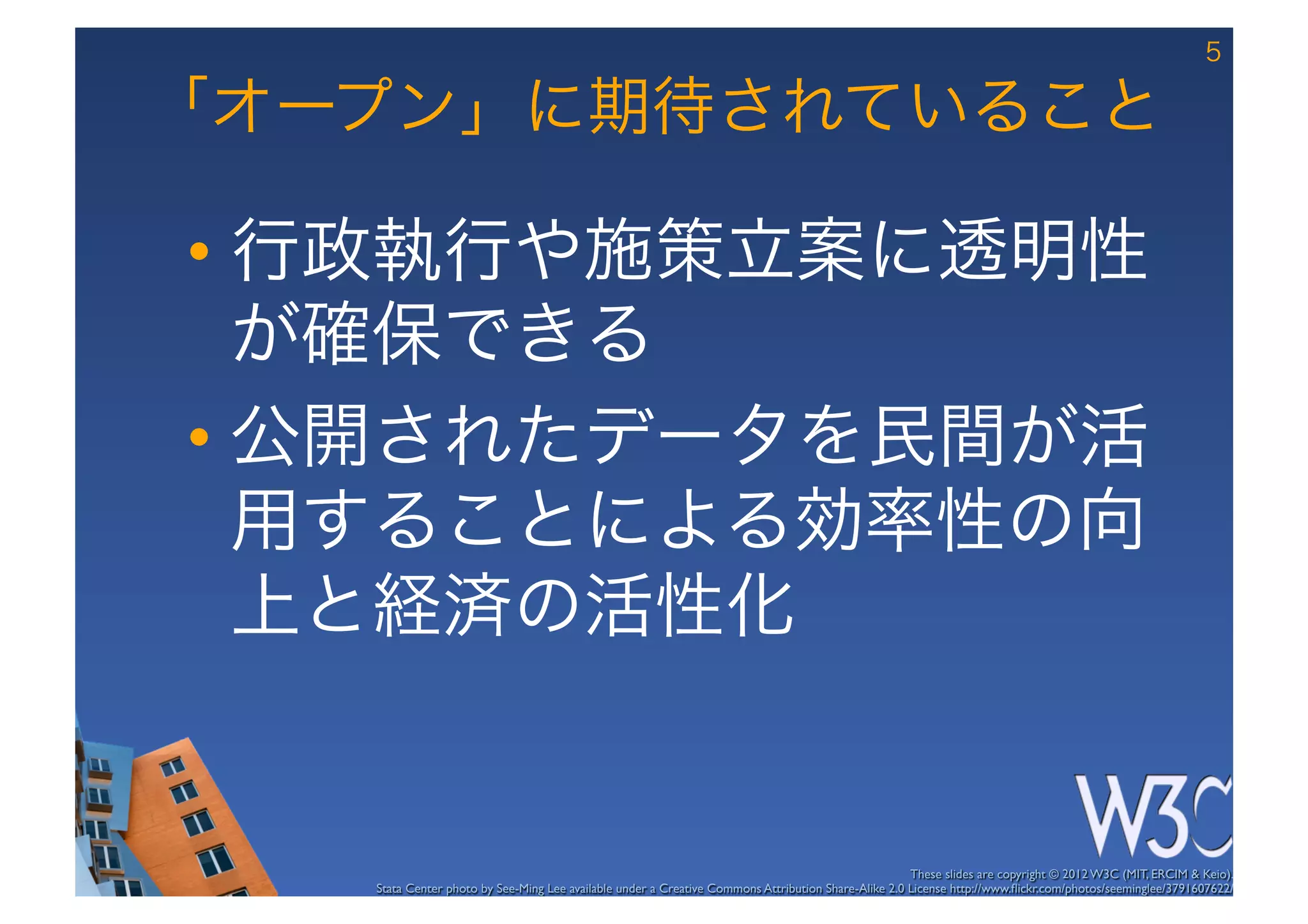 5

「オープン」に期待されていること

•  行政執行や施策立案に透明性
   が確保できる
•  公開されたデータを民間が活
   用することによる効率性の向
   上と経済の活性化


                                                                                                     These slides are copyright © 2012 W3C (MIT, ERCIM & Keio). 	

   Stata Center photo by See-Ming Lee available under a Creative Commons Attribution Share-Alike 2.0 License http://www.ﬂickr.com/photos/seeminglee/3791607622/ 	

 
