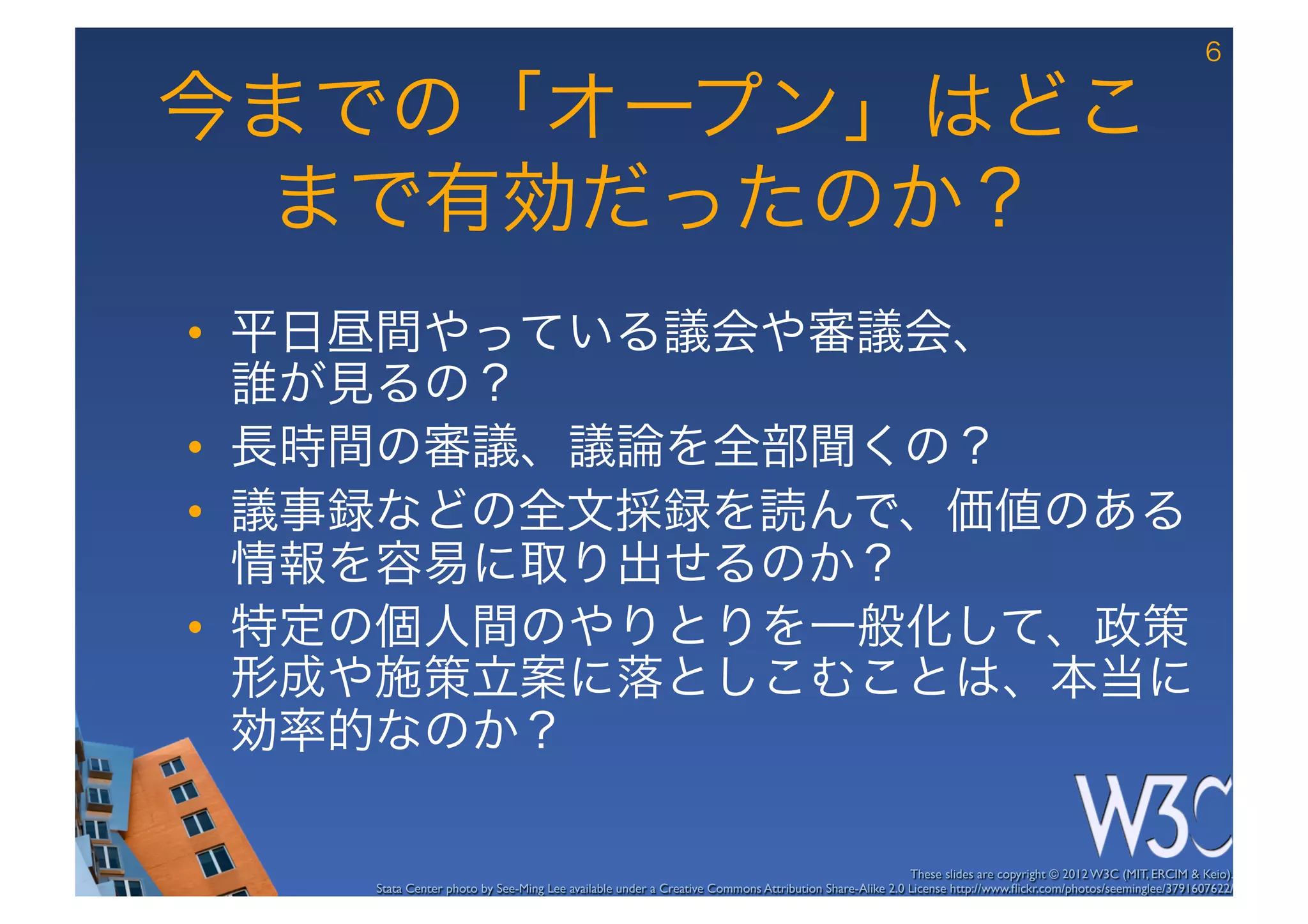 6

今までの「オープン」はどこ
 まで有効だったのか？
•  平日昼間やっている議会や審議会、 
   誰が見るの？
•  長時間の審議、議論を全部聞くの？
•  議事録などの全文採録を読んで、価値のある
   情報を容易に取り出せるのか？
•  特定の個人間のやりとりを一般化して、政策
   形成や施策立案に落としこむことは、本当に
   効率的なのか？

                                                                                                      These slides are copyright © 2012 W3C (MIT, ERCIM & Keio). 	

    Stata Center photo by See-Ming Lee available under a Creative Commons Attribution Share-Alike 2.0 License http://www.ﬂickr.com/photos/seeminglee/3791607622/ 	

 