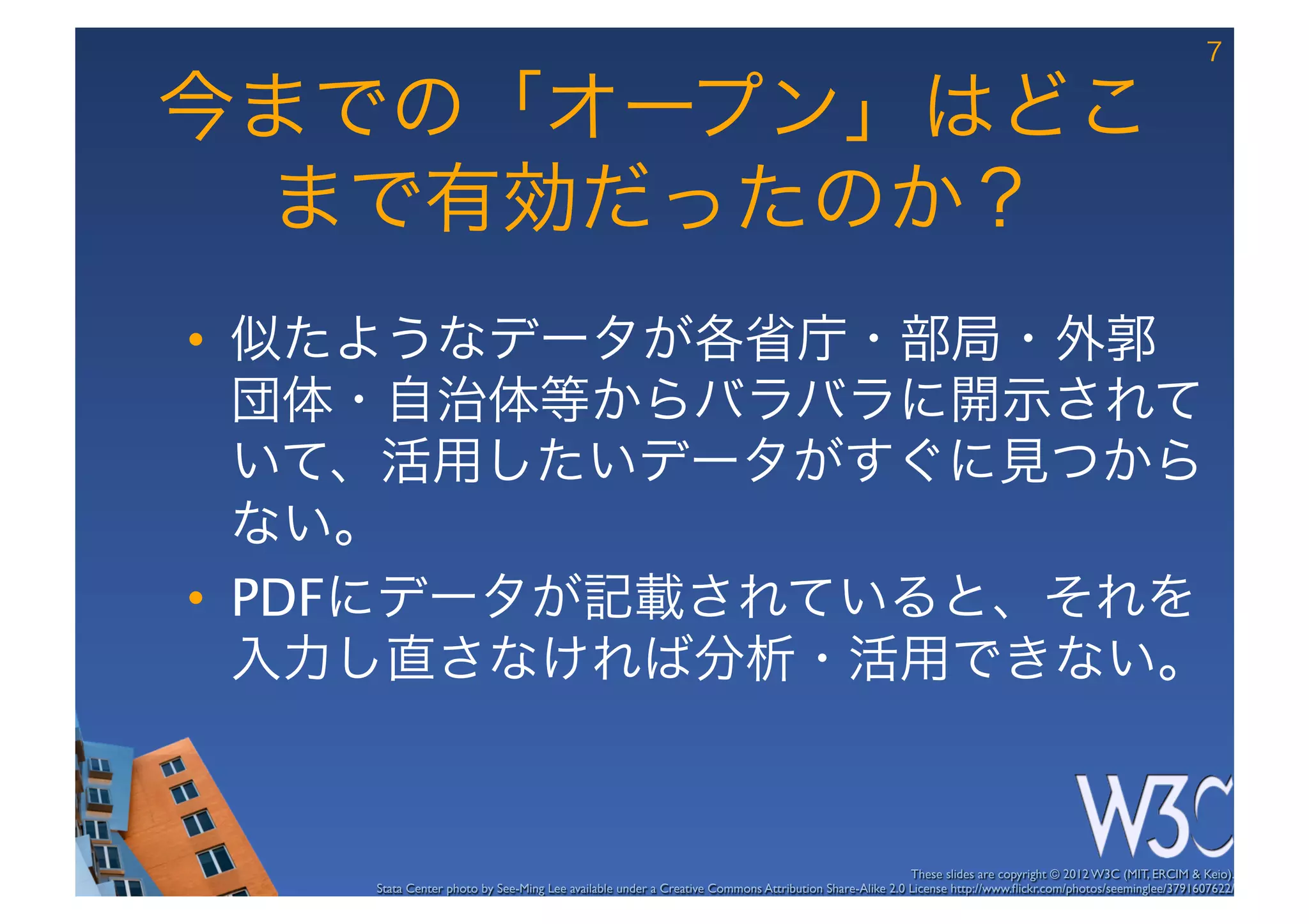 7

今までの「オープン」はどこ
 まで有効だったのか？
•  似たようなデータが各省庁・部局・外郭
   団体・自治体等からバラバラに開示されて
   いて、活用したいデータがすぐに見つから
   ない。
•  PDFにデータが記載されていると、それを
   入力し直さなければ分析・活用できない。


                                                                                                      These slides are copyright © 2012 W3C (MIT, ERCIM & Keio). 	

    Stata Center photo by See-Ming Lee available under a Creative Commons Attribution Share-Alike 2.0 License http://www.ﬂickr.com/photos/seeminglee/3791607622/ 	

 
