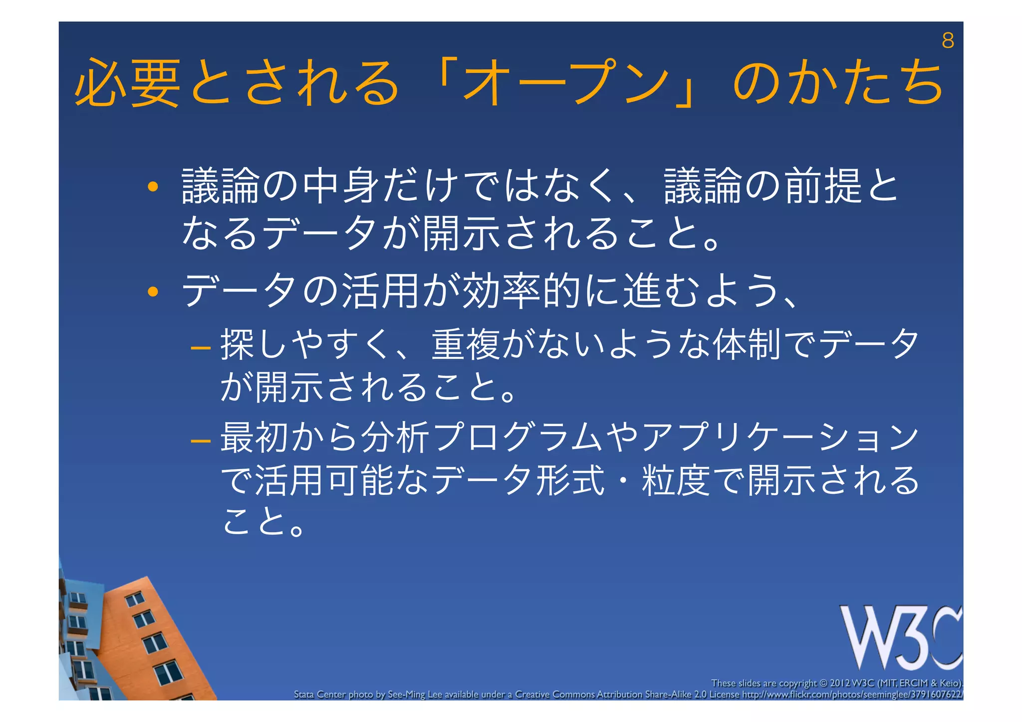 8

必要とされる「オープン」のかたち
 •  議論の中身だけではなく、議論の前提と
    なるデータが開示されること。
 •  データの活用が効率的に進むよう、
  –  探しやすく、重複がないような体制でデータ
     が開示されること。
  –  最初から分析プログラムやアプリケーション
     で活用可能なデータ形式・粒度で開示される
     こと。



                                                                                                       These slides are copyright © 2012 W3C (MIT, ERCIM & Keio). 	

     Stata Center photo by See-Ming Lee available under a Creative Commons Attribution Share-Alike 2.0 License http://www.ﬂickr.com/photos/seeminglee/3791607622/ 	

 