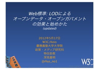 Web標準: LODによる 
オープンデータ・オーブンガバメント 
     の効果と始めかた 
        (updated)


                    2012年5月17日
                      W3C/Keio
                   慶應義塾大学大学院
                   政策・メディア研究科
                       特任助教
                       深見嘉明
                      @rhys_no1
                                                                                                     These slides are copyright © 2012 W3C (MIT, ERCIM & Keio). 	

   Stata Center photo by See-Ming Lee available under a Creative Commons Attribution Share-Alike 2.0 License http://www.ﬂickr.com/photos/seeminglee/3791607622/ 	

 