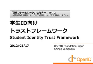 「信頼フレームワーク」セミナー   Vol. 2
～学生IDを活用しオンライン学割サービスを提供しよう～



学生ID向け
トラストフレームワーク
Student Identity Trust Framework

2012/05/17            OpenID Foundation Japan
                      Shingo Yamanaka
 