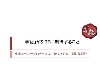 「学認」がSITFに期待すること

信頼フレームワークセミナー Vol.2 / 2012-05-17 / 学認 佐藤周行
 