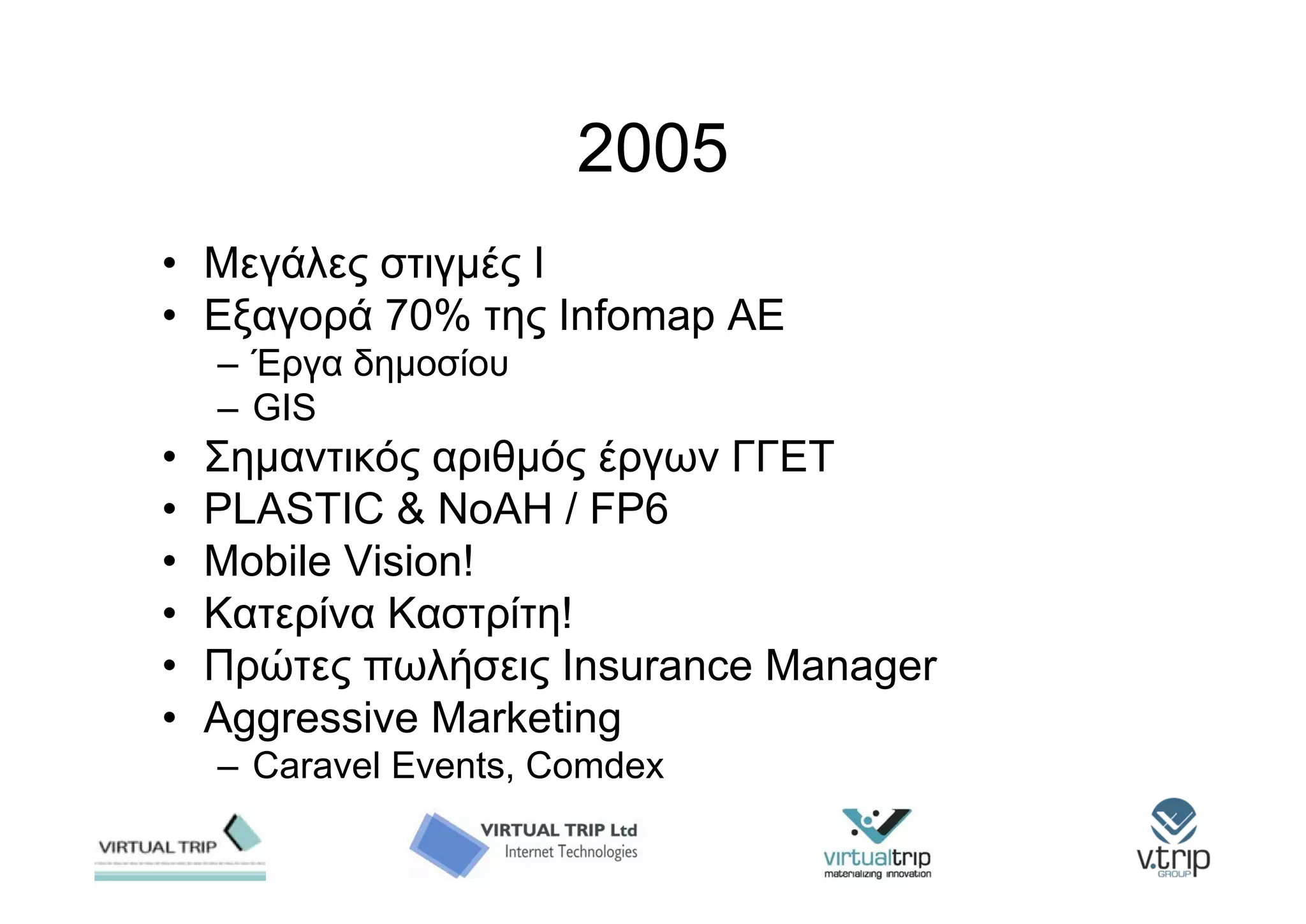 2005
• Μεγάλες στιγμές Ι
• Εξαγορά 70% της Infomap AE
    – Έργα δημοσίου
    – GIS
•   Σημαντικός αριθμός έργων ΓΓΕΤ
•   PLASTIC & NoAH / FP6
•   Mobile Vision!
•   Κατερίνα Καστρίτη!
•   Πρώτες πωλήσεις Insurance Manager
•   Aggressive Marketing
    – Caravel Events, Comdex
 