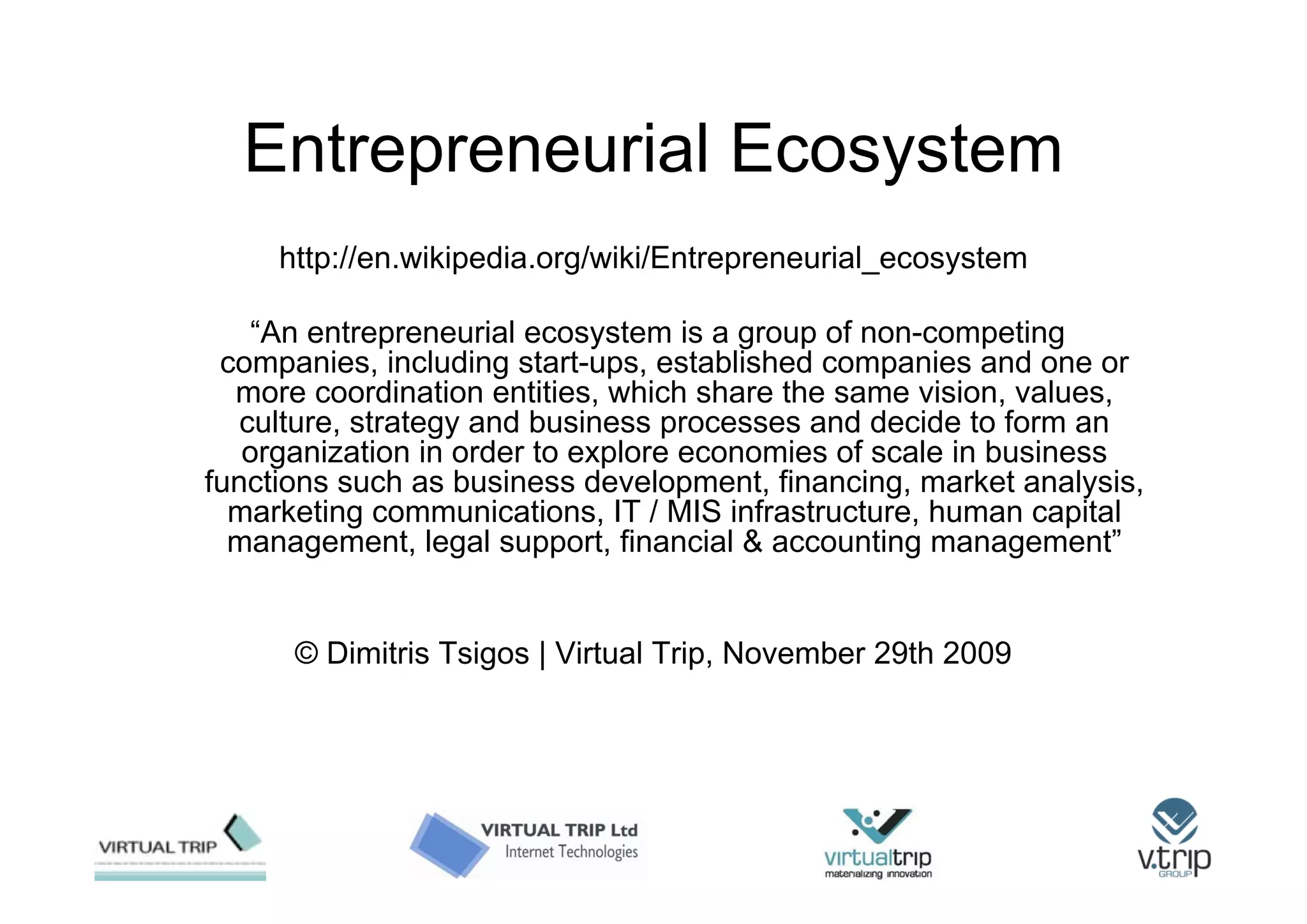Entrepreneurial Ecosystem
     http://en.wikipedia.org/wiki/Entrepreneurial_ecosystem

    “An entrepreneurial ecosystem is a group of non-competing
 companies, including start-ups, established companies and one or
  more coordination entities, which share the same vision, values,
   culture, strategy and business processes and decide to form an
   organization in order to explore economies of scale in business
functions such as business development, financing, market analysis,
  marketing communications, IT / MIS infrastructure, human capital
  management, legal support, financial & accounting management”


      © Dimitris Tsigos | Virtual Trip, November 29th 2009
 
