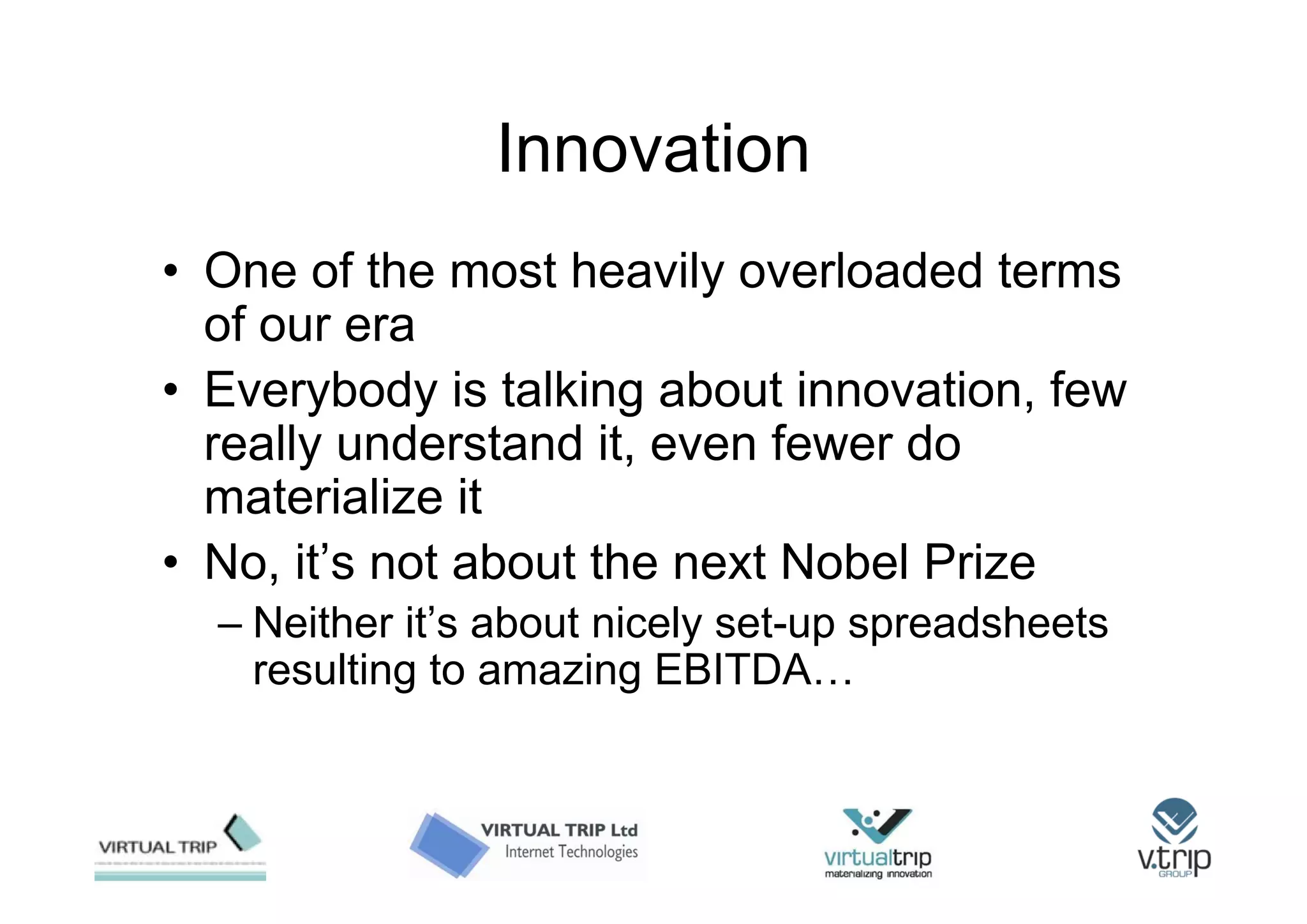 Innovation
• One of the most heavily overloaded terms
  of our era
• Everybody is talking about innovation, few
  really understand it, even fewer do
  materialize it
• No, it’s not about the next Nobel Prize
  – Neither it’s about nicely set-up spreadsheets
    resulting to amazing EBITDA…
 