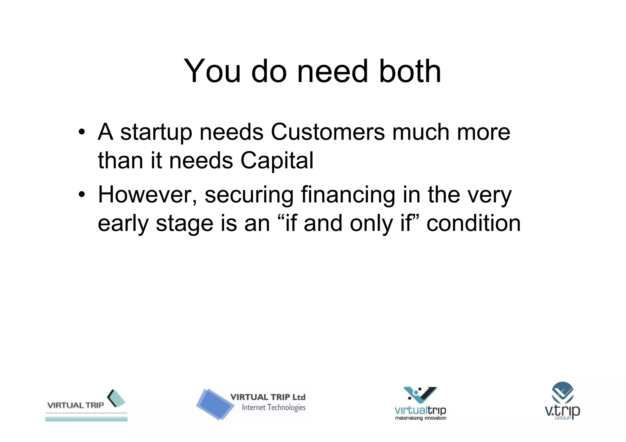 You do need both
• A startup needs Customers much more
  than it needs Capital
• However, securing financing in the very
  early stage is an “if and only if” condition
 