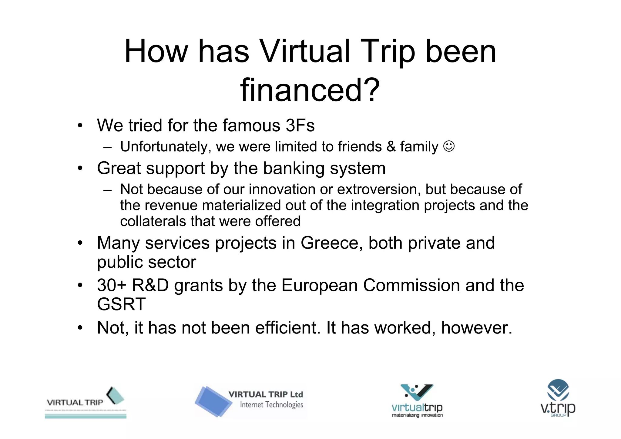 How has Virtual Trip been
            financed?
• We tried for the famous 3Fs
   – Unfortunately, we were limited to friends & family ☺
• Great support by the banking system
   – Not because of our innovation or extroversion, but because of
     the revenue materialized out of the integration projects and the
     collaterals that were offered
• Many services projects in Greece, both private and
  public sector
• 30+ R&D grants by the European Commission and the
  GSRT
• Not, it has not been efficient. It has worked, however.
 