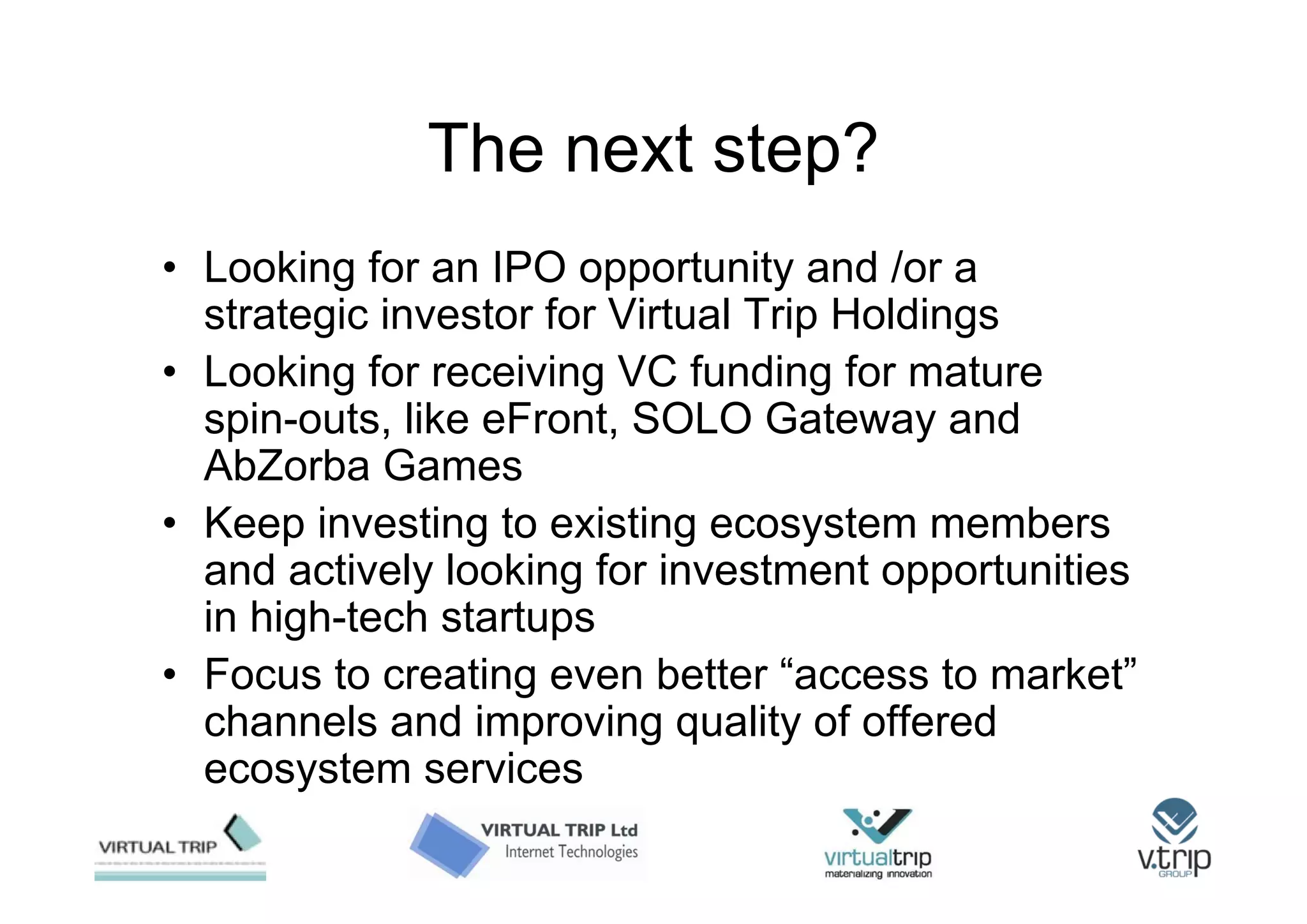 The next step?
• Looking for an IPO opportunity and /or a
  strategic investor for Virtual Trip Holdings
• Looking for receiving VC funding for mature
  spin-outs, like eFront, SOLO Gateway and
  AbZorba Games
• Keep investing to existing ecosystem members
  and actively looking for investment opportunities
  in high-tech startups
• Focus to creating even better “access to market”
  channels and improving quality of offered
  ecosystem services
 