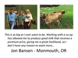 Jon Bansen - Monmouth, OR
This is as big as I ever want to be. Working with a co-op
has allowed me to produce good milk that receives a
premium price, giving me a great livelihood, so I
don't have any reason to want more…
 