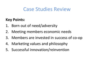 Case Studies Review
Key Points:
1. Born out of need/adversity
2. Meeting members economic needs
3. Members are invested in success of co-op
4. Marketing values and philosophy
5. Successful innovation/reinvention
 