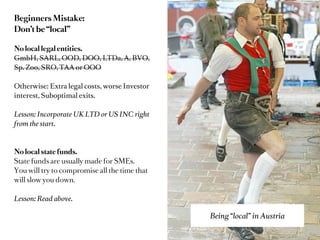 Avoid the typical mistake:
Don’t be “local”

Lesson: Don’t restrict yourself
to useless rectangles called borders.

Go London
Go New York
Go Silicon Valley

Most important: Go Online
(Blog, OpenSource, Twitter)

Lesson: Build international network and
reputation.




                                          Being “local” in Austria
 