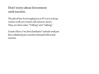 Usually the main challenge:

“the hard part is ﬁnding the right problem
to solve.” - Kevin Systrom, Instagram
(Which includes ﬁnding the customer)

Lesson: Focus on Customer->Problem->Solution

Watch: http://ecorner.stanford.edu/authorMaterialInfo.html?mid=2738
Read: http://www.slideshare.net/saintsal/000-custdev-robﬁtz




                                                                      Source: Startup Genome Project Report
 