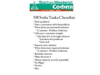 SWSoﬁa Tasks Cheatlist:
* Find a problem
* Have 5 customers with this problem
* Write down your potential solution
   * (Customer -Problem-Solution)
* Call your 5 customers tonight
   * Ask them if it is the right solution
      * Ask about the problems
      * Don’t sell
* Improve your solution
* Write down your improved solution
   * (Customer -Problem-Solution)
* Build the solution
* Make them use it
* Always improve as early as possible
* Do Magic
* Survive
* Win
 