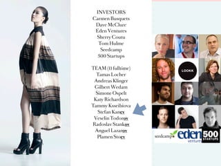 INVESTORS
Carmen Busquets
 Dave McClure
 Eden Ventures
 Sherry Coutu
  Tom Hulme
   Seedcamp
  500 Startups

TEAM (11 fulltime)
  Tamas Locher
 Andreas Klinger
 Gilbert Wedam       >
  Simone Ospelt
 Katy Richardson
Tammy Ksseibiova
   Stefan Kanev
 Veselin Todorov
Radoslav Stankov
 Anguel Lazarov
   Plamen Stoev
 