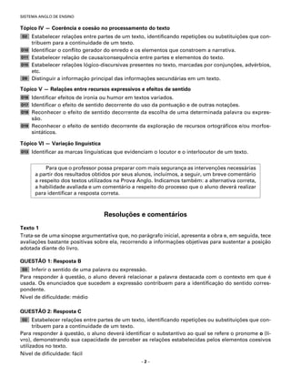 SISTEMA ANGLO DE ENSINO


Tópico IV — Coerência e coesão no processamento do texto
D2    Estabelecer relações entre partes de um texto, identiﬁcando repetições ou substituições que con-
      tribuem para a continuidade de um texto.
D10   Identiﬁcar o conﬂito gerador do enredo e os elementos que constroem a narrativa.
D11   Estabelecer relação de causa/consequência entre partes e elementos do texto.
D15   Estabelecer relações lógico-discursivas presentes no texto, marcadas por conjunções, advérbios,
      etc.
D9    Distinguir a informação principal das informações secundárias em um texto.

Tópico V — Relações entre recursos expressivos e efeitos de sentido
D16   Identiﬁcar efeitos de ironia ou humor em textos variados.
D17   Identiﬁcar o efeito de sentido decorrente do uso da pontuação e de outras notações.
D18   Reconhecer o efeito de sentido decorrente da escolha de uma determinada palavra ou expres-
      são.
D19   Reconhecer o efeito de sentido decorrente da exploração de recursos ortográﬁcos e/ou morfos-
      sintáticos.

Tópico VI — Variação linguística
D13   Identiﬁcar as marcas linguísticas que evidenciam o locutor e o interlocutor de um texto.


            Para que o professor possa preparar com mais segurança as intervenções necessárias
       a partir dos resultados obtidos por seus alunos, incluímos, a seguir, um breve comentário
       a respeito dos textos utilizados na Prova Anglo. Indicamos também: a alternativa correta,
       a habilidade avaliada e um comentário a respeito do processo que o aluno deverá realizar
       para identiﬁcar a resposta correta.



                                   Resoluções e comentários
Texto 1
Trata-se de uma sinopse argumentativa que, no parágrafo inicial, apresenta a obra e, em seguida, tece
avaliações bastante positivas sobre ela, recorrendo a informações objetivas para sustentar a posição
adotada diante do livro.

QUESTÃO 1: Resposta B
D3  Inferir o sentido de uma palavra ou expressão.
Para responder à questão, o aluno deverá relacionar a palavra destacada com o contexto em que é
usada. Os enunciados que sucedem a expressão contribuem para a identiﬁcação do sentido corres-
pondente.
Nível de diﬁculdade: médio

QUESTÃO 2: Resposta C
D2    Estabelecer relações entre partes de um texto, identiﬁcando repetições ou substituições que con-
      tribuem para a continuidade de um texto.
Para responder à questão, o aluno deverá identiﬁcar o substantivo ao qual se refere o pronome o (li-
vro), demonstrando sua capacidade de perceber as relações estabelecidas pelos elementos coesivos
utilizados no texto.
Nível de diﬁculdade: fácil
                                                  –2–
 