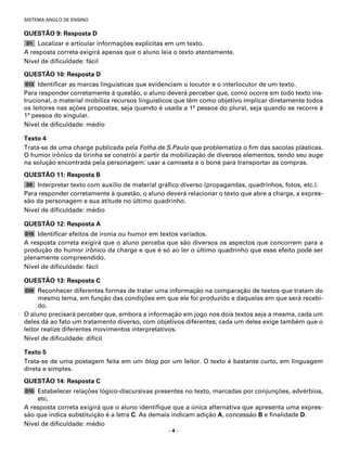 SISTEMA ANGLO DE ENSINO


QUESTÃO 9: Resposta D
D1  Localizar e articular informações explícitas em um texto.
A resposta correta exigirá apenas que o aluno leia o texto atentamente.
Nível de diﬁculdade: fácil

QUESTÃO 10: Resposta D
D13  Identiﬁcar as marcas linguísticas que evidenciam o locutor e o interlocutor de um texto.
Para responder corretamente à questão, o aluno deverá perceber que, como ocorre em todo texto ins-
trucional, o material mobiliza recursos linguísticos que têm como objetivo implicar diretamente todos
os leitores nas ações propostas, seja quando é usada a 1a pessoa do plural, seja quando se recorre à
1a pessoa do singular.
Nível de diﬁculdade: médio

Texto 4
Trata-se de uma charge publicada pela Folha de S.Paulo que problematiza o ﬁm das sacolas plásticas.
O humor irônico da tirinha se constrói a partir da mobilização de diversos elementos, tendo seu auge
na solução encontrada pela personagem: usar a camiseta e o boné para transportar as compras.
QUESTÃO 11: Resposta B
D5  Interpretar texto com auxílio de material gráﬁco diverso (propagandas, quadrinhos, fotos, etc.).
Para responder corretamente à questão, o aluno deverá relacionar o texto que abre a charge, a expres-
são da personagem e sua atitude no último quadrinho.
Nível de diﬁculdade: médio

QUESTÃO 12: Resposta A
D16 Identiﬁcar efeitos de ironia ou humor em textos variados.
A resposta correta exigirá que o aluno perceba que são diversos os aspectos que concorrem para a
produção do humor irônico da charge e que é só ao ler o último quadrinho que esse efeito pode ser
plenamente compreendido.
Nível de diﬁculdade: fácil

QUESTÃO 13: Resposta C
D20  Reconhecer diferentes formas de tratar uma informação na comparação de textos que tratam do
     mesmo tema, em função das condições em que ele foi produzido e daquelas em que será recebi-
     do.
O aluno precisará perceber que, embora a informação em jogo nos dois textos seja a mesma, cada um
deles dá ao fato um tratamento diverso, com objetivos diferentes; cada um deles exige também que o
leitor realize diferentes movimentos interpretativos.
Nível de diﬁculdade: difícil

Texto 5
Trata-se de uma postagem feita em um blog por um leitor. O texto é bastante curto, em linguagem
direta e simples.
QUESTÃO 14: Resposta C
D15 Estabelecer relações lógico-discursivas presentes no texto, marcadas por conjunções, advérbios,
    etc.
A resposta correta exigirá que o aluno identiﬁque que a única alternativa que apresenta uma expres-
são que indica substituição é a letra C. As demais indicam adição A, concessão B e ﬁnalidade D.
Nível de diﬁculdade: médio
                                                –4–
 