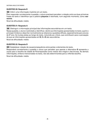 SISTEMA ANGLO DE ENSINO


QUESTÃO 20: Resposta B
D4   Inferir uma informação implícita em um texto.
Para responder corretamente à questão, o aluno precisará perceber a relação entre as duas primeiras
frases do texto e identiﬁcar que a palavra piaçavas é retomada, num segundo momento, como vas-
souras.
Nível de diﬁculdade: médio

QUESTÃO 21: Resposta A
D9   Distinguir a informação principal das informações secundárias em um texto.
Nessa questão, o aluno é solicitado a identiﬁcar, dentre as informações apresentadas no texto, qual é a
principal. Embora o descritor normalmente se relacione a questões difíceis, especialmente para alunos
de 6o ano, há muitas pistas ao longo do texto, incluindo-se o título, que contribuem para a percepção
de que as informações apresentadas em B, C e D são secundárias.
Nível de diﬁculdade: médio

QUESTÃO 22: Resposta D
D11  Estabelecer relação de causa/consequência entre partes e elementos do texto.
Responderá corretamente à questão o aluno que perceber que apenas a alternativa D apresenta a
causa para a escolha da cidade de Paranapiacaba como reduto dos magos e das bruxas. As demais
informações, embora mencionadas no texto, não são determinantes para a referida escolha.
Nível de diﬁculdade: médio




                                                 –6–
 