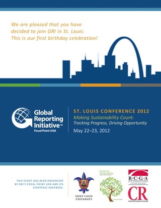 We are pleased that you have
decided to join GRI in St. Louis:
This is our first birthday celebration!




                                                       S T. L O U I S C O N F E R E N C E 2012
                                                       Making Sustainability Count:
                                                       Tracking Progress, Driving Opportunity
                                                       May 22–23, 2012




   THIS EVENT HAS BEEN ORGANIZED
 B Y G R I ’S F O C A L P O I N T U S A A N D I T S
                    S T R AT E G I C PA R T N E R S:
 