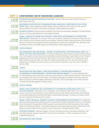 DAY 2        CONFERENCE WITH INSPIRING LEADERS
  7:30 AM NE T WORKING BRE AKFA ST/REGISTR ATION: Atrium of the John Cook School of Business,
 –8:30 AM Saint Louis University.
          WELCOME BY MA STER OF C EREMONIES MIKE WALL AC E, DIREC TOR OF GRI FOC AL
  8:30 AM
 –9:15 AM POINT USA: Opening Welcome: Mike Wallace, Director GRI Focal Point USA; Key note speech:
          Herman Mulder, Chairman of the Board of Directors, Global Reporting Initiative.
  9:15 AM KE YNOTE SPEEC H: Platinum Sponsor NOVUS “The Value of Sustainability Strategies” by David Dowell,
 –9:45 AM Director of Product Development and Analytical Services.
          PANEL: THOUGHT S FROM THE REGION—HOW DOES SUSTAINABILIT Y REPORTING
          ADD VALUE? Moderator: Dr. Seung H. Kim, Director, Boeing Institute of International Business, Saint
  9:45 AM
–11:15 AM Louis University; Becky Vollmer, Senior Vice President, Fleishman-Hillard; LaRee DeFreece, Commissioner,
          Missouri Environmental Improvement & Energy Resources Authority; Cindy Morrison, Manager CSR
          Compliance, Solae; Erin Budde, Head Community Affairs, Wells Fargo Advisors.
 11:15 AM
–11:30 AM COFFEE BRE AK
          GRI PRESENTATION AND PANEL: TRENDS IN REPORTING: INTERNATIONAL AND U.S.—
          WHAT TO TAKE INTO ACCOUNT? Presenter & Moderator: Mike Wallace, Director GRI Focal Point
          USA; Lee Broughton, Head Corporate Sustainability, Enterprise Holdings; Steven Walton, Vice President,
 11:30 AM
 –1:00 PM Regulatory Compliance & Sustainability, Sigma Aldrich; Carol Clark, Global Vice President, Beer and
          Better World Group, AB Inbev; John Daniels, Global Sustainability Director, Johnson Controls; Barb
          Shepard, Vice President of Human Resources and Community Relations, Doe Run; Jane P. Madden,
          Partner, ERM.
  1:00 PM
 –2:00 PM LUNC H
          PRESENTATION AND PANEL: HOW SUSTAINABILIT Y REPORTING ENHANC ES
          SUSTAINABILITY PERFORMANCE—PRESENTING VARIOUS ANGLES: Presenter & Moderator:
  2:00 PM Dr. Nitish Singh, Director, Saint Louis University School of Business; Steve Lippman, Director Environmental
 –3:15 PM Sustainability, Microsoft; Kristin Gumper, Sustainability Manager, Standing Partnership; Maureen
          Mazurek, Director of Human Rights, Monsanto; Greg Stine, CEO, SustainEdge; Loren Polak, Director
          of Environmental Management, Bunge Limited.
  3:15 PM
 –3:30 PM COFFEE BRE AK
          PANEL: RE AL E X AMPLES OF SUSTAINABILIT Y REPORTING FE ATURING GRI’S U.S.
          SEC TOR LE ADER S: Moderator: Eric D. Schneider, Senior Director, RCGA; With our U.S. Sector
  3:30 PM
 –4:30 PM Leaders: Rina Levy, Environmental, Social and Governance Equity Analyst, Bloomberg; Jackie Keating,
          Sustainability Reporting, Dell; Neil Beckingham, Sustainability Manager, The Mosaic Company; Aileen
          Zerrudo, Corporate Communications, Clorox.
          PANEL: HOW FINANC IAL MARKE T PL AYER S INCORPOR ATE SUSTAINABILIT Y: Moderator:
          Rina Levy, Bloomberg; Mary O’Malley, Director Sustainability, Prudential; Michelle Greene, Vice President,
  4:30 PM
 –5:30 PM Head of Corporate Responsibility, NYSE Euronext, Executive Director, NYSE Foundation; Chad Spitler,
          Global Chief Operating Officer—Corporate Governance and Responsible Investment, Blackrock; Linda-
          Eling Lee, Global Head of Environmental, Social, Governance—Ratings Research, MSCI.
          C LOSING PLENARY: Marjolein Baghuis, Director of Communications and Network Relations, GRI
  5:30 PM
 –6:00 PM and Willie Johnson, Engineering Section Head, Proctor & Gamble on “GRI Looking Ahead: G4 and
          Integrated Reporting.”
  6:00 PM
 –7:00 PM NE T WORKING AND DRINK S
 