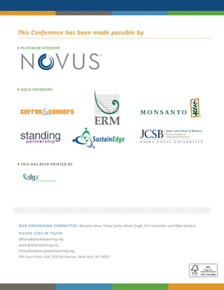 This Conference has been made possible by

 PL ATINUM SPONSOR




 GOLD SPONSOR S




                                            SustainEdge


 THIS HA S BEEN PRINTED BY




OUR ORGANIZING COMMIT TEE: Marjella Alma, Diana Carlin, Nitish Singh, Eric Schneider and Mike Wallace.
PLE A SE STAY IN TOUC H
GRIusa@globalreporting.org
www.globalreporting.org
http://database.globalreporting.org
GRI Focal Point USA, 529 5th Avenue, New York, NY 10017
 