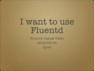 I want to use
   Fluentd
  Fluentd Casual Talks
      2012/05/18
         riywo
 