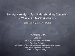 Network Analysis for Understanding Dynamics
        - Wikipedia, Music & Chaos -
               時間発展のネットワーク分析




                      TAKASHI IBA
                            井庭  崇
                  Ph.D. in Media and Governance
                        Associate Professor
     at Faculty of Policy Management, Keio University, Japan
                 twitter in Japanese: takashiiba
                   twitter in English: taka_iba
 