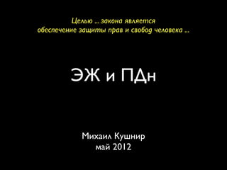 Целью ... закона является
обеспечение защиты прав и свобод человека ...




         ЭЖ и ПДн


             Михаил Кушнир
               май 2012
 