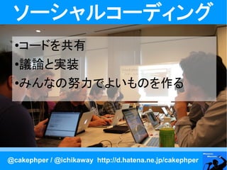 ソーシャルコーディング
  ●コードを共有
  ●議論と実装
  ●みんなの努力でよいものを作る




@cakephper / @ichikaway http://d.hatena.ne.jp/cakephper
 